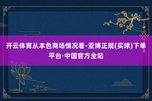 开云体育　　从本色商场情况看-亚博正规(买球)下单平台·中国官方全站