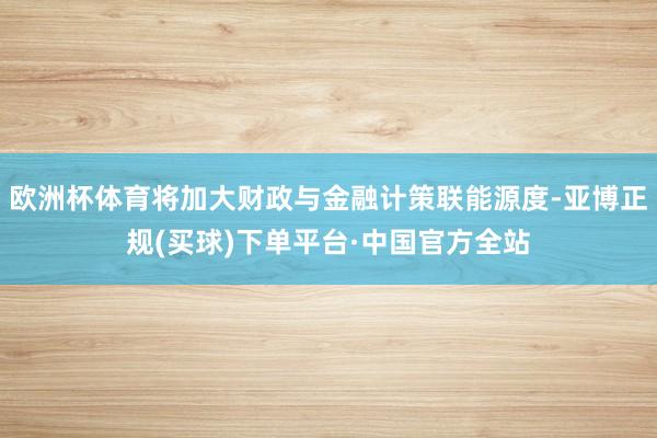 欧洲杯体育将加大财政与金融计策联能源度-亚博正规(买球)下单平台·中国官方全站
