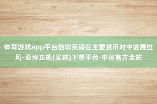 体育游戏app平台鼓吹英镑在主要货币对中进展拉风-亚博正规(买球)下单平台·中国官方全站