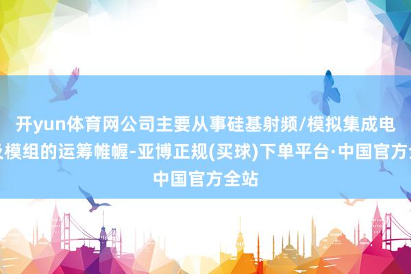 开yun体育网公司主要从事硅基射频/模拟集成电路及模组的运筹帷幄-亚博正规(买球)下单平台·中国官方全站
