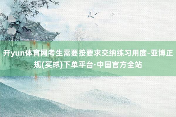 开yun体育网考生需要按要求交纳练习用度-亚博正规(买球)下单平台·中国官方全站