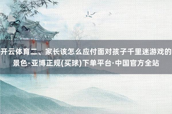 开云体育二、家长该怎么应付面对孩子千里迷游戏的景色-亚博正规(买球)下单平台·中国官方全站