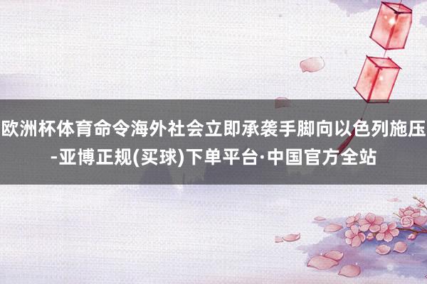 欧洲杯体育命令海外社会立即承袭手脚向以色列施压-亚博正规(买球)下单平台·中国官方全站