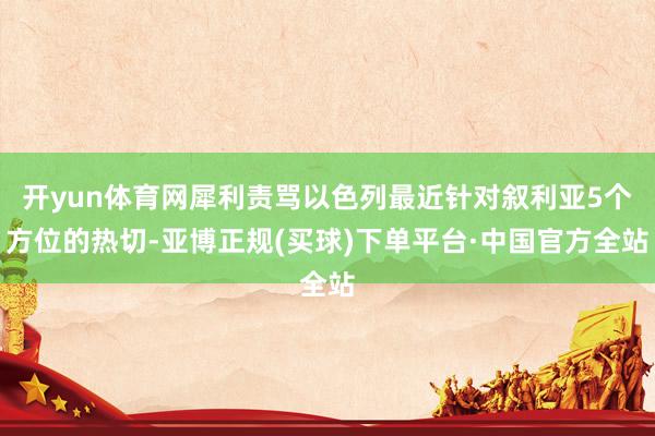 开yun体育网犀利责骂以色列最近针对叙利亚5个方位的热切-亚博正规(买球)下单平台·中国官方全站