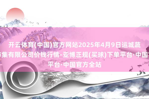 开云体育(中国)官方网站2025年4月9日运城蔬菜批发市集有限公司价钱行情-亚博正规(买球)下单平台·中国官方全站