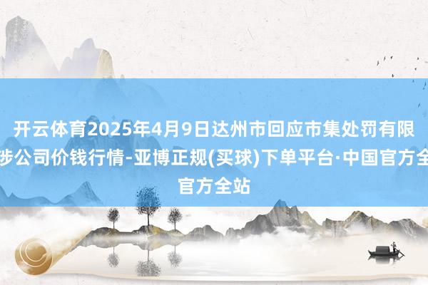开云体育2025年4月9日达州市回应市集处罚有限牵涉公司价钱行情-亚博正规(买球)下单平台·中国官方全站