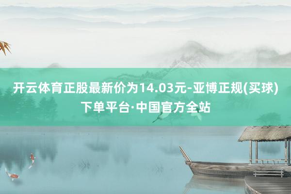 开云体育正股最新价为14.03元-亚博正规(买球)下单平台·中国官方全站