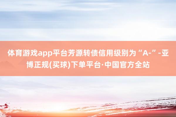 体育游戏app平台芳源转债信用级别为“A-”-亚博正规(买球)下单平台·中国官方全站