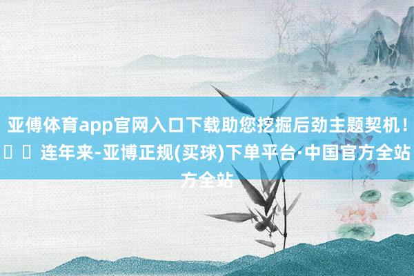 亚傅体育app官网入口下载助您挖掘后劲主题契机！		　　连年来-亚博正规(买球)下单平台·中国官方全站