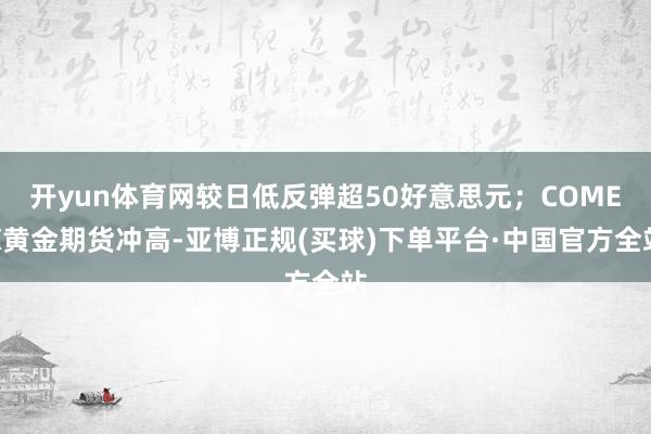 开yun体育网较日低反弹超50好意思元；COMEX黄金期货冲高-亚博正规(买球)下单平台·中国官方全站