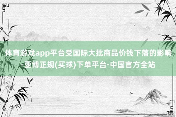体育游戏app平台受国际大批商品价钱下落的影响-亚博正规(买球)下单平台·中国官方全站