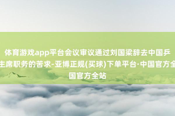 体育游戏app平台会议审议通过刘国梁辞去中国乒协主席职务的苦求-亚博正规(买球)下单平台·中国官方全站