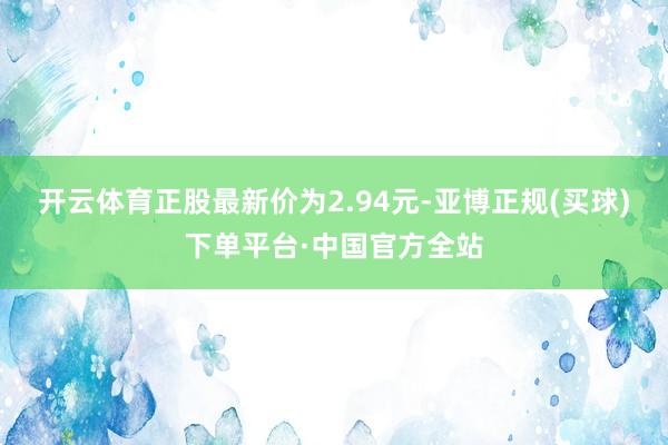 开云体育正股最新价为2.94元-亚博正规(买球)下单平台·中国官方全站