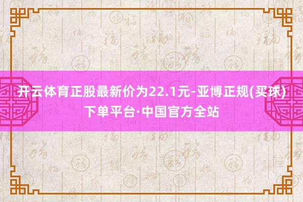 开云体育正股最新价为22.1元-亚博正规(买球)下单平台·中国官方全站