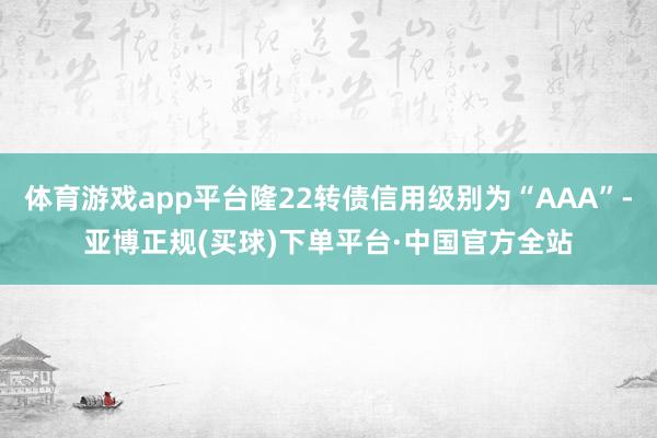 体育游戏app平台隆22转债信用级别为“AAA”-亚博正规(买球)下单平台·中国官方全站