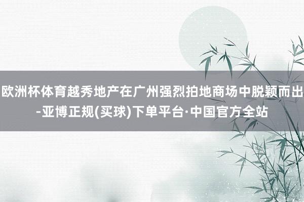 欧洲杯体育越秀地产在广州强烈拍地商场中脱颖而出-亚博正规(买球)下单平台·中国官方全站