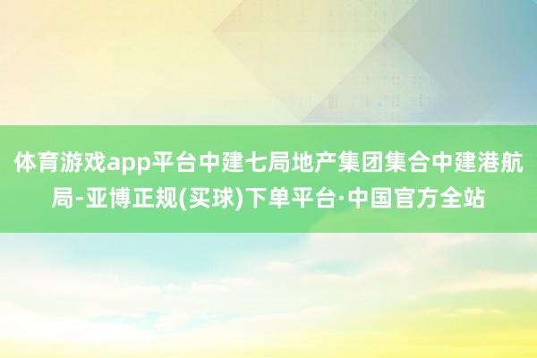 体育游戏app平台中建七局地产集团集合中建港航局-亚博正规(买球)下单平台·中国官方全站