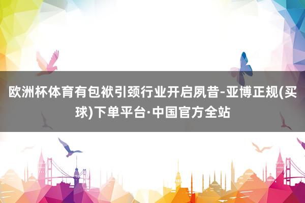 欧洲杯体育有包袱引颈行业开启夙昔-亚博正规(买球)下单平台·中国官方全站