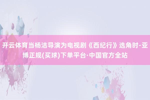 开云体育当杨洁导演为电视剧《西纪行》选角时-亚博正规(买球)下单平台·中国官方全站