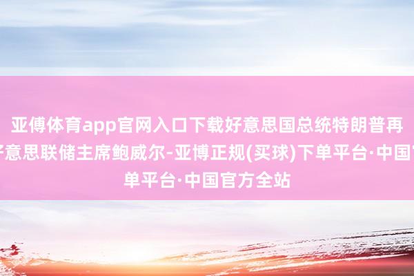 亚傅体育app官网入口下载好意思国总统特朗普再次月旦好意思联储主席鲍威尔-亚博正规(买球)下单平台·中国官方全站
