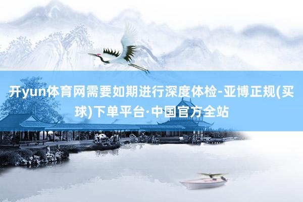 开yun体育网需要如期进行深度体检-亚博正规(买球)下单平台·中国官方全站