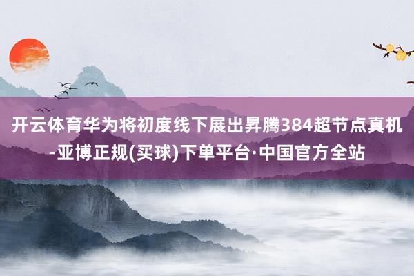 开云体育华为将初度线下展出昇腾384超节点真机-亚博正规(买球)下单平台·中国官方全站