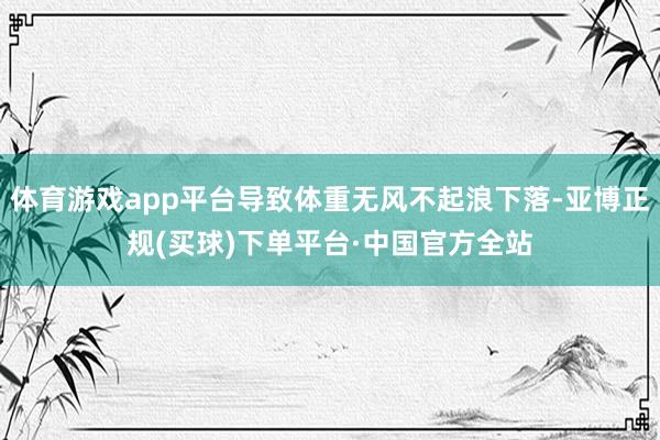 体育游戏app平台导致体重无风不起浪下落-亚博正规(买球)下单平台·中国官方全站