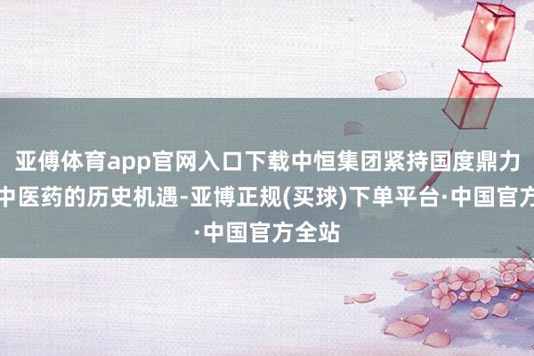 亚傅体育app官网入口下载中恒集团紧持国度鼎力发展中医药的历史机遇-亚博正规(买球)下单平台·中国官方全站