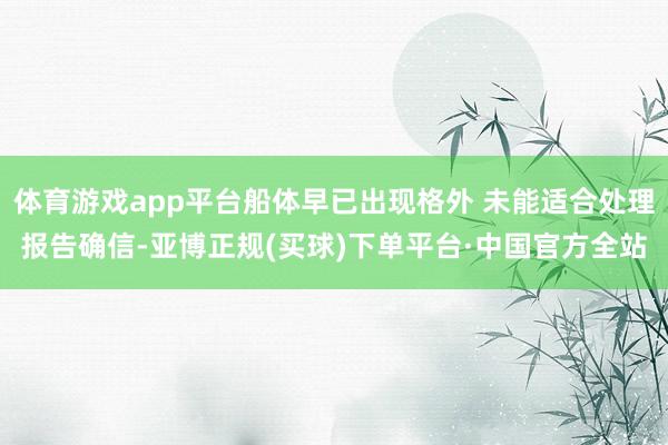 体育游戏app平台船体早已出现格外 未能适合处理报告确信-亚博正规(买球)下单平台·中国官方全站