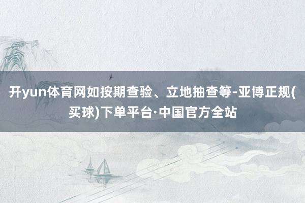 开yun体育网如按期查验、立地抽查等-亚博正规(买球)下单平台·中国官方全站