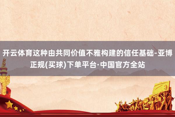 开云体育这种由共同价值不雅构建的信任基础-亚博正规(买球)下单平台·中国官方全站