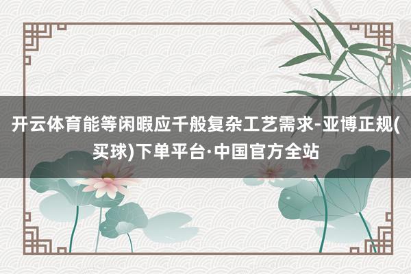 开云体育能等闲暇应千般复杂工艺需求-亚博正规(买球)下单平台·中国官方全站