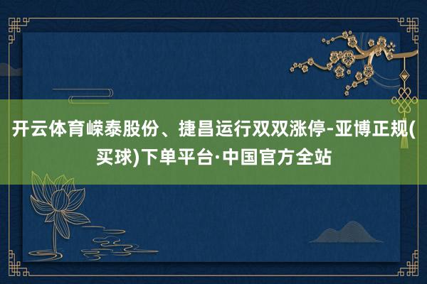开云体育嵘泰股份、捷昌运行双双涨停-亚博正规(买球)下单平台·中国官方全站