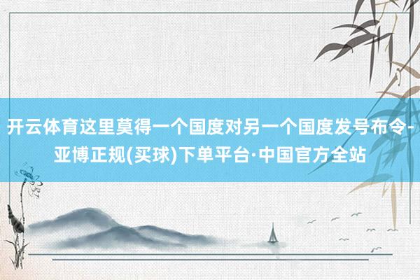 开云体育这里莫得一个国度对另一个国度发号布令-亚博正规(买球)下单平台·中国官方全站