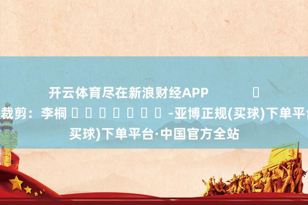 开云体育尽在新浪财经APP            						牵累裁剪：李桐 							-亚博正规(买球)下单平台·中国官方全站