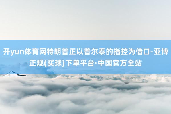 开yun体育网特朗普正以普尔泰的指控为借口-亚博正规(买球)下单平台·中国官方全站