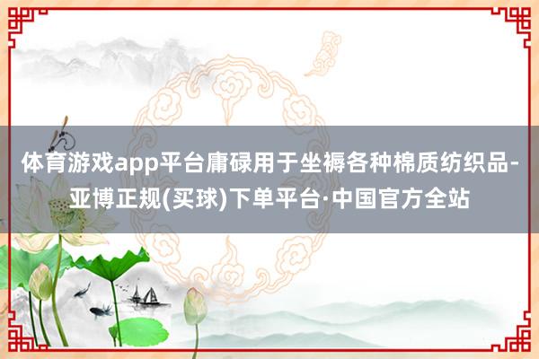 体育游戏app平台庸碌用于坐褥各种棉质纺织品-亚博正规(买球)下单平台·中国官方全站