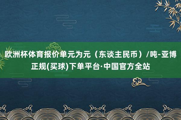 欧洲杯体育报价单元为元(东谈主民币)/吨-亚博正规(买球)下单平台·中国官方全站