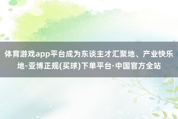 体育游戏app平台成为东谈主才汇聚地、产业快乐地-亚博正规(买球)下单平台·中国官方全站